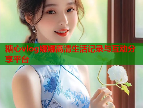 糖心vlog娜娜高清生活记录与互动分享平台