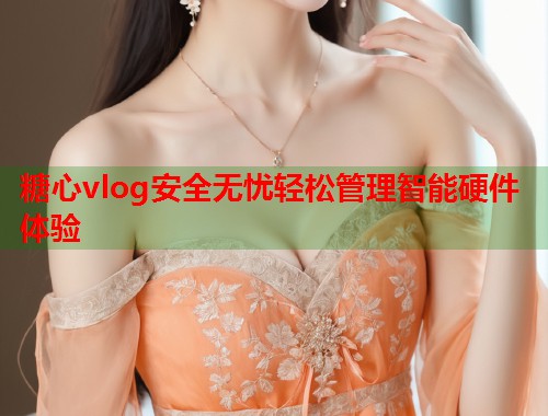 糖心vlog安全无忧轻松管理智能硬件体验