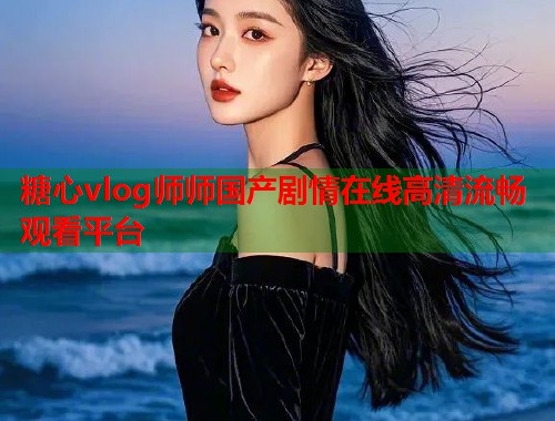 糖心vlog师师国产剧情在线高清流畅观看平台