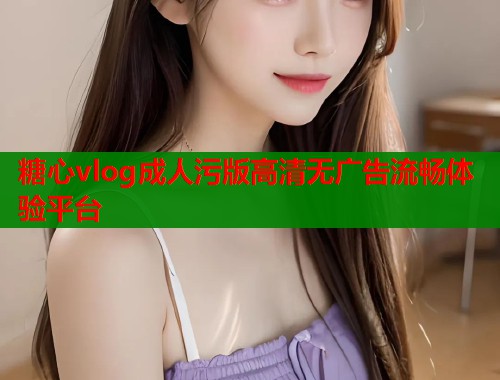 糖心vlog成人污版高清无广告流畅体验平台 糖心vlog成人污版高清无广告流畅体验平台