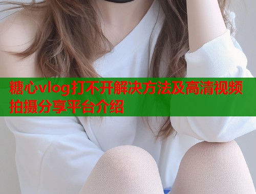 糖心vlog打不开解决方法及高清视频拍摄分享平台介绍